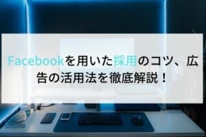 Facebookを用いた採用のコツ、広告の活用法を徹底解説！