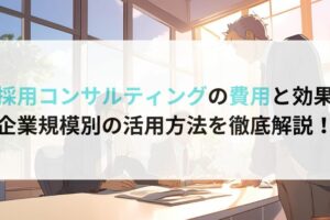 採用コンサルティングの費用と効果 企業規模別の活用方法を徹底解説！