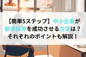 【簡単5ステップ】中小企業が新卒採用を成功させる方法は？それぞれのポイントも解説！