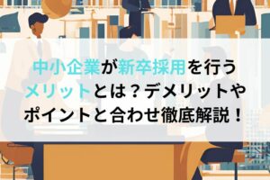 中小企業が新卒採用を行うメリットとは？デメリットやポイントと合わせ徹底解説！