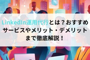 LinkedIn運用代行とは？おすすめサービスやメリット・デメリットまで徹底解説！