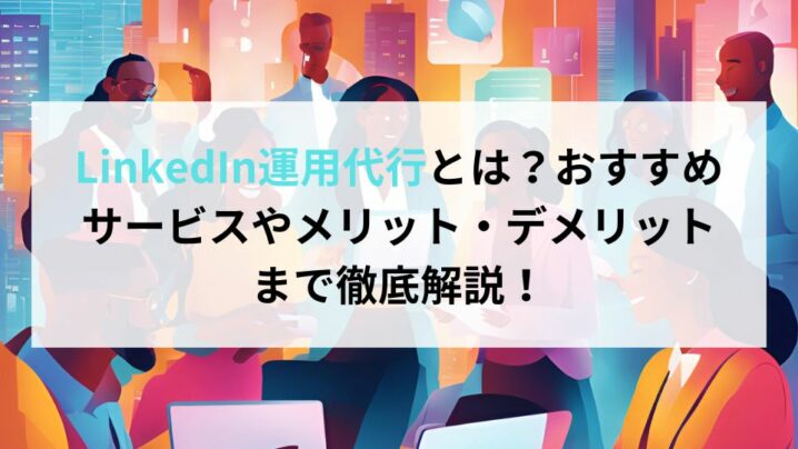 LinkedIn運用代行とは？おすすめサービスやメリット・デメリットまで徹底解説！