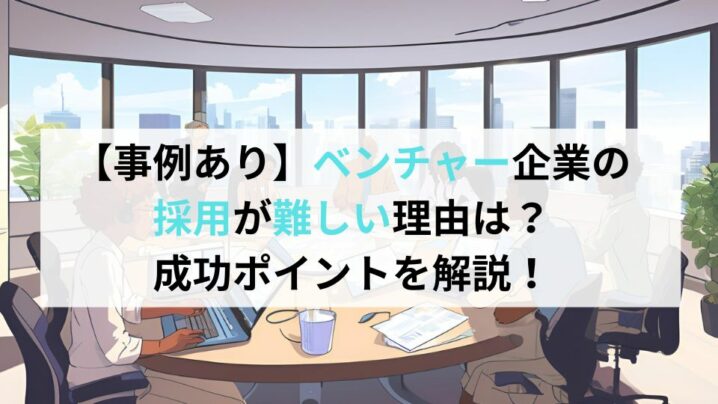 【事例あり】ベンチャー企業の採用が難しい理由は？成功ポイントを解説！